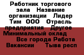 Работник торгового зала › Название организации ­ Лидер Тим, ООО › Отрасль предприятия ­ Другое › Минимальный оклад ­ 10 000 - Все города Работа » Вакансии   . Тыва респ.